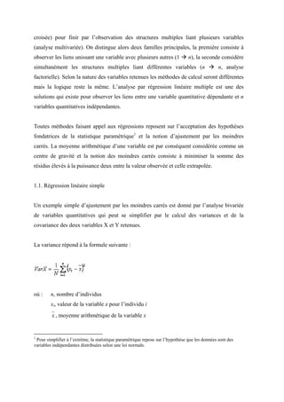 croisée) pour finir par l’observation des structures multiples liant plusieurs variables
(analyse multivariée). On distingue alors deux familles principales, la première consiste à
observer les liens unissant une variable avec plusieurs autres (1                n), la seconde considère
simultanément les structures multiples liant différentes variables (n                            n, analyse
factorielle). Selon la nature des variables retenues les méthodes de calcul seront différentes
mais la logique reste la même. L’analyse par régression linéaire multiple est une des
solutions qui existe pour observer les liens entre une variable quantitative dépendante et n
variables quantitatives indépendantes.


Toutes méthodes faisant appel aux régressions reposent sur l’acceptation des hypothèses
fondatrices de la statistique paramétrique1 et la notion d’ajustement par les moindres
carrés. La moyenne arithmétique d’une variable est par conséquent considérée comme un
centre de gravité et la notion des moindres carrés consiste à minimiser la somme des
résidus élevés à la puissance deux entre la valeur observée et celle extrapolée.


1.1. Régression linéaire simple


Un exemple simple d’ajustement par les moindres carrés est donné par l’analyse bivariée
de variables quantitatives qui peut se simplifier par le calcul des variances et de la
covariance des deux variables X et Y retenues.


La variance répond à la formule suivante :




où :    n, nombre d’individus
        xi, valeur de la variable x pour l’individu i
         x , moyenne arithmétique de la variable x


1
 Pour simplifier à l’extrême, la statistique paramétrique repose sur l’hypothèse que les données sont des
variables indépendantes distribuées selon une loi normale.
 