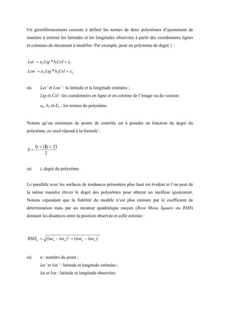 Un géoréférencement consiste à définir les termes de deux polynômes d’ajustement de
manière à estimer les latitudes et les longitudes observées à partir des coordonnées lignes
et colonnes du document à modifier. Par exemple, pour un polynôme de degré 1 :


Lat ' = a1 Lig * b1Col + ε 1

Lon ' = a 2 Lig * b2 Col + ε 2


où      Lat’ et Lon’ : la latitude et la longitude estimées ;
        Lig et Col : les coordonnées en ligne et en colonne de l’image ou du vecteur;

        an, bn et εn : les termes du polynôme.


Notons qu’un minimum de points de contrôle est à prendre en fonction du degré du
polynôme, ce seuil répond à la formule :



S=
     (t + 1)(t + 2 )
           2


où      t, degré du polynôme.


Le parallèle avec les surfaces de tendances présentées plus haut est évident et l’on peut de
la même manière élever le degré des polynômes pour obtenir un meilleur ajustement.
Notons cependant que la fiabilité du modèle n’est plus estimée par le coefficient de
détermination mais par un incateur quadratique moyen (Root Meau Square ou RMS)
donnant les disatnces entre la position observée et celle estimée :



                                             2
RMS n = (lat n − latn ) 2 + (lonn − lonn )
             '                  '




où      n : numéro du point ;
        lat’ et lon’ : latitude et longitude estimées ;
        lat et lon : latitude et longitude observées.
 
