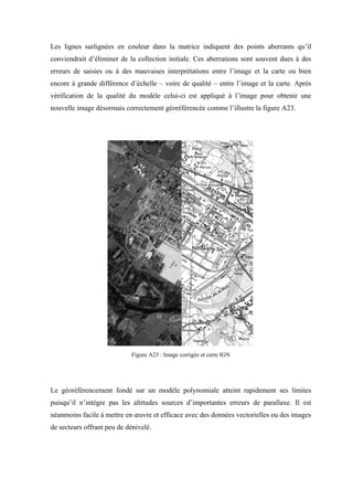 Les lignes surlignées en couleur dans la matrice indiquent des points aberrants qu’il
conviendrait d’éliminer de la collection initiale. Ces aberrations sont souvent dues à des
erreurs de saisies ou à des mauvaises interprétations entre l’image et la carte ou bien
encore à grande différence d’échelle – voire de qualité – entre l’image et la carte. Après
vérification de la qualité du modèle celui-ci est appliqué à l’image pour obtenir une
nouvelle image désormais correctement géoréférencée comme l’illustre la figure A23.




                            Figure A23 : Image corrigée et carte IGN




Le géoréférencement fondé sur un modèle polynomiale atteint rapidement ses limites
puisqu’il n’intègre pas les altitudes sources d’importantes erreurs de parallaxe. Il est
néanmoins facile à mettre en œuvre et efficace avec des données vectorielles ou des images
de secteurs offrant peu de dénivelé.
 