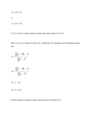 X ' = a1Y + b1


et


Y ' = a 2 X + b2




X’ et Y’ étant les valeurs estimées à partir des valeurs observées X et Y.




Dans le cas de l’analyse bivariée, les coefficients des équations sont facilement donnés
par :



        ∑ (x                         )(           )
         n

                    i       − x yi − y
a1 =    i =1


               ∑ (x                       )
                n
                                          2
                             i       −x
               i =1




        ∑ (x                         )(           )
         n

                        i   − x yi − y
a2 =    i =1


               ∑ (y                       )
                n
                                              2
                                 i   −y
               i =1




b1 = y − a1x


b2 = x − a 2 y




Prenons comme exemple la matrice théorique suivante (table A1) :
 