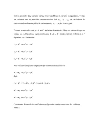 Soit un ensemble de p variable où la p-ième variable est la variable indépendante. Toutes
les variables sont au préalable centrées-réduites. Soit r12, r13… rpp les coefficients de

corrélations linéaires des paires de variables et s1, s2, …, sp les écarts-types.


Prenons un exemple avec p = 4 soit 3 variables dépendantes. Dans un premier temps on
calcule les coefficients de régression linéaire a’1, a’2, a’3 en résolvant un système de p-1
équations à p-1 inconnues :


r1p = a’1 + r12a’2 + r13a’3


r2p = a’2 + r21a’1 + r23a’3


r3p = a’3 + r31a’1 + r32a’3


Pour résoudre ce système on procède par substitutions successives :


a’1 = r1p - r12a’2 + r13a’3
d’où


r2p = a’2 +( r21 * (r1p - r12a’2 + r13a’3)) + r23a’3


a’2 = r2p - r21a’1 + r23a’3


a’3 = r3p - r31a’2 + r32a’3


Connaissant désormais les coefficients de régression on détermine ceux des variables
brutes :
 