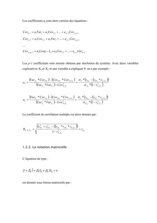 Les coefficients aj sont alors extraits des équations :


Cov p ,1 = a1Var1 + a 2 Cov1, 2 + ... + a p −1Cov1, p −1

Cov p , 2 = a1Cov 2,1 + a 2Var2 + ... + a p −1Cov 2, p −1

…
Cov p , p −1 = a1Covp − 1,1 + a 2 Cov1, 2 + ... + a p −1Varp −1


Les p-1 coefficients sont ensuite obtenus par résolution du système. Avec deux variables
explicatives X1 et X2 et une variable à expliquer Y on a par exemple :


       (Var      X2                ) (
                      * CovYX1 − CovYX 2 * Cov X 1 X 2             )        σ Y * (rYX − (rYX * rX X                        ))
a1 =                                                                   =
                  (Var                   )                                       σ X * (1 − r               )
                                                                                           1   2                1       2


                           X1   * VarX 2 − Cov            2
                                                          X1 X 2                       1
                                                                                                   2
                                                                                                   X1 X 2




        (Var     X1                ) (
                      * CovY21 − CovYX1 * Cov X 1 X 2              )       σ Y * (rYX − (rYX * rX X                         ))
a2 =                                                                   =
                  (Var                   )                                      σ X * (1 − rX X             )
                                                                                           2   1            1       2


                           X1   * VarX 2 − Cov X1 X 2
                                               2
                                                                                      21
                                                                                            2
                                                                                                    1   2




Le coefficient de corrélation multiple est alors donnée par :


                      (r2
                       YX1                   (
                             + rYX 2 − 2 rYX1 * rYX 2 * rX 1 X 2
                                 2
                                                                       ))
RY , X 1 X 2 =                                                              = rYY '
                                       1− r      2
                                                 X1 X 2




1.2.2. La notation matricielle


L’équation de type :




est donnée sous forma matricielle par :
 
