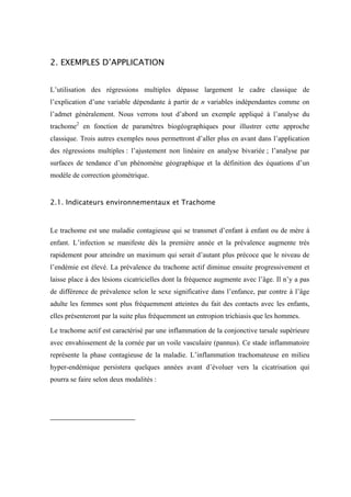 2. EXEMPLES D’APPLICATION


L’utilisation des régressions multiples dépasse largement le cadre classique de
l’explication d’une variable dépendante à partir de n variables indépendantes comme on
l’admet généralement. Nous verrons tout d’abord un exemple appliqué à l’analyse du
trachome2 en fonction de paramètres biogéographiques pour illustrer cette approche
classique. Trois autres exemples nous permettront d’aller plus en avant dans l’application
des régressions multiples : l’ajustement non linéaire en analyse bivariée ; l’analyse par
surfaces de tendance d’un phénomène géographique et la définition des équations d’un
modèle de correction géométrique.


2.1. Indicateurs environnementaux et Trachome


Le trachome est une maladie contagieuse qui se transmet d’enfant à enfant ou de mère à
enfant. L’infection se manifeste dès la première année et la prévalence augmente très
rapidement pour atteindre un maximum qui serait d’autant plus précoce que le niveau de
l’endémie est élevé. La prévalence du trachome actif diminue ensuite progressivement et
laisse place à des lésions cicatricielles dont la fréquence augmente avec l’âge. Il n’y a pas
de différence de prévalence selon le sexe significative dans l’enfance, par contre à l’âge
adulte les femmes sont plus fréquemment atteintes du fait des contacts avec les enfants,
elles présenteront par la suite plus fréquemment un entropion trichiasis que les hommes.

Le trachome actif est caractérisé par une inflammation de la conjonctive tarsale supérieure
avec envahissement de la cornée par un voile vasculaire (pannus). Ce stade inflammatoire
représente la phase contagieuse de la maladie. L’inflammation trachomateuse en milieu
hyper-endémique persistera quelques années avant d’évoluer vers la cicatrisation qui
pourra se faire selon deux modalités :
 