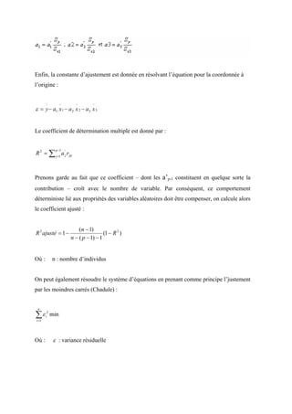 Enfin, la constante d’ajustement est donnée en résolvant l’équation pour la coordonnée à
l’origine :


       −          −      −       −
ε = y − a1 x1 − a 2 x 2 − a3 x 3


Le coefficient de détermination multiple est donné par :


R 2 = ∑ j =1 a 'j r jp
              p −1




Prenons garde au fait que ce coefficient – dont les a’p-1 constituent en quelque sorte la
contribution – croît avec le nombre de variable. Par conséquent, ce comportement
déterministe lié aux propriétés des variables aléatoires doit être compenser, on calcule alors
le coefficient ajusté :


                          (n − 1)
R 2 ajusté = 1 −                       (1 − R 2 )
                      n − ( p − 1) − 1


Où :        n : nombre d’individus


On peut également résoudre le système d’équations en prenant comme principe l’justement
par les moindres carrés (Chadule) :


 n

∑ε
i =1
       i
        2
            min



Où :         ε : variance résiduelle
 