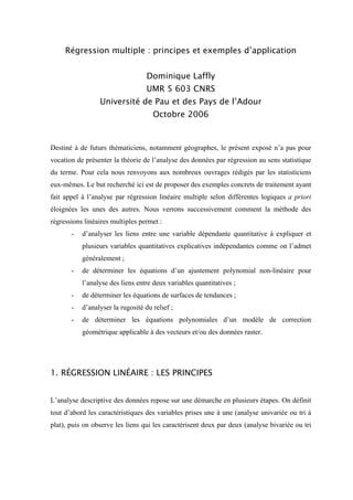 Régression multiple : principes et exemples d’application


                                   Dominique Laffly
                                   UMR 5 603 CNRS
                 Université de Pau et des Pays de l’Adour
                                     Octobre 2006


Destiné à de futurs thématiciens, notamment géographes, le présent exposé n’a pas pour
vocation de présenter la théorie de l’analyse des données par régression au sens statistique
du terme. Pour cela nous renvoyons aux nombreux ouvrages rédigés par les statisticiens
eux-mêmes. Le but recherché ici est de proposer des exemples concrets de traitement ayant
fait appel à l’analyse par régression linéaire multiple selon différentes logiques a priori
éloignées les unes des autres. Nous verrons successivement comment la méthode des
régressions linéaires multiples permet :
       -   d’analyser les liens entre une variable dépendante quantitative à expliquer et
           plusieurs variables quantitatives explicatives indépendantes comme on l’admet
           généralement ;
       -   de déterminer les équations d’un ajustement polynomial non-linéaire pour
           l’analyse des liens entre deux variables quantitatives ;
       -   de déterminer les équations de surfaces de tendances ;
       -   d’analyser la rugosité du relief ;
       -   de déterminer les équations polynomiales d’un modèle de correction
           géométrique applicable à des vecteurs et/ou des données raster.




1. RÉGRESSION LINÉAIRE : LES PRINCIPES


L’analyse descriptive des données repose sur une démarche en plusieurs étapes. On définit
tout d’abord les caractéristiques des variables prises une à une (analyse univariée ou tri à
plat), puis on observe les liens qui les caractérisent deux par deux (analyse bivariée ou tri
 