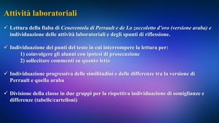 Attività laboratoriali
 Lettura della fiaba di Cenerentola di Perrault e de Lo zoccoletto d’oro (versione araba) e
individuazione delle attività laboratoriali e degli spunti di riflessione.
 Individuazione dei punti del testo in cui interrompere la lettura per:
1) coinvolgere gli alunni con ipotesi di prosecuzione
2) sollecitare commenti su quanto letto
 Individuazione progressiva delle similitudini e delle differenze tra la versione di
Perrault e quella araba
 Divisione della classe in due gruppi per la rispettiva individuazione di somiglianze e
differenze (tabelle/cartelloni)
 