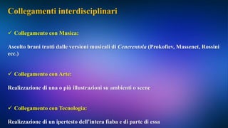 Collegamenti interdisciplinari
 Collegamento con Musica:
Ascolto brani tratti dalle versioni musicali di Cenerentola (Prokofiev, Massenet, Rossini
ecc.)
 Collegamento con Arte:
Realizzazione di una o più illustrazioni su ambienti o scene
 Collegamento con Tecnologia:
Realizzazione di un ipertesto dell’intera fiaba e di parte di essa
 