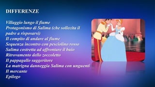 DIFFERENZE
Villaggio lungo il fiume
Protagonismo di Salima (che sollecita il
padre a risposarsi)
Il compito di andare al fiume
Sequenza incontro con pesciolino rosso
Salima costretta ad affrontare il buio
Ritrovamento dello zoccoletto
Il pappagallo suggeritore
La matrigna danneggia Salima con unguenti
Il mercante
Epilogo
 