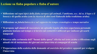 Lezione su fiaba popolare e fiaba d’autore
 Riflessione sui topoi tipici della fiaba europea (gli animali, l’ambiente, ecc. Ad es. il lupo e il
bosco) e di quella araba (con la ricerca di altri testi fiabeschi della tradizione araba)
 Riflessione su fabula/intreccio e sul rapporto tra tempo cronologico e tempo narrativo
 Si propone agli alunni di raccontare un episodio legato alla loro esperienza personale
piuttosto lontano nel tempo e si lavora sui connettivi utilizzati per indicare gli scarti
temporali
 Ricerca sulla cerimonia dell’ “henné della sposa” riferita nel testo arabo e riflessione sugli
attuali riti di iniziazione dei giovani con intervista ai compagni di scuola
 Preparazione della scaletta delle domande ed esercizio del prendere appunti per svolgere
l’intervista
 