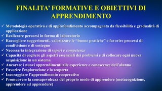 FINALITA’ FORMATIVE E OBIETTIVI DI
APPRENDIMENTO
 Metodologia operativa e di approfondimento accompagnata da flessibilità e gradualità di
applicazione
 Realizzare percorsi in forma di laboratorio
 Raccogliere suggerimenti, valorizzare le “buone pratiche” e favorire processi di
condivisione e di sostegno
 Necessaria integrazione di saperi e competenze
 Capacità di cogliere gli aspetti essenziali dei problemi e di collocare ogni nuova
acquisizione in un sistema
 Ancorare i nuovi apprendimenti alle esperienze e conoscenze dell’alunno
 Favorire l’esplorazione e la scoperta
 Incoraggiare l’apprendimento cooperativo
 Promuovere la consapevolezza del proprio modo di apprendere (metacognizione,
apprendere ad apprendere)
 