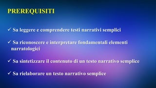 PREREQUISITI
 Sa leggere e comprendere testi narrativi semplici
 Sa riconoscere e interpretare fondamentali elementi
narratologici
 Sa sintetizzare il contenuto di un testo narrativo semplice
 Sa rielaborare un testo narrativo semplice
 