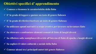Obiettivi specifici d’ apprendimento
 Conosce e riconosce le caratteristiche della fiaba
 E’ in grado di leggere e gustare un testo di genere fiabesco
 E’ in grado di riferire/riscrivere un testo di genere fiabesco
 Sa utilizzare spunti narrativi a scopo creativo per lavorare su/inventare fiabe
 Sa ritrovare e confrontare elementi comuni di fiabe di luoghi diversi
 Sa riflettere sulle somiglianze/diversità all’interno di fiabe di epoche e luoghi diversi
 Sa cogliere il valore culturale e sociale della fiaba
 Conosce alcuni tra i principali autori del genere fiabesco
 