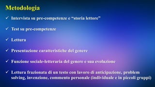 Metodologia
 Intervista su pre-competenze e “storia lettore”
 Test su pre-competenze
 Lettura
 Presentazione caratteristiche del genere
 Funzione sociale-letteraria del genere e sua evoluzione
 Lettura frazionata di un testo con lavoro di anticipazione, problem
solving, invenzione, commento personale (individuale e in piccoli gruppi)
 