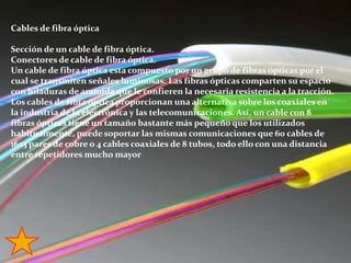Cables de fibra ópticaSección de un cable de fibra óptica.Conectores de cable de fibra óptica.Un cable de fibra óptica esta compuesto por un grupo de fibras ópticas por el cual se transmiten señales luminosas. Las fibras ópticas comparten su espacio con hiladuras de aramida que le confieren la necesaria resistencia a la tracción.Los cables de fibra óptica proporcionan una alternativa sobre los coaxiales en la industria de la electrónica y las telecomunicaciones. Así, un cable con 8 fibras ópticas tiene un tamaño bastante más pequeño que los utilizados habitualmente, puede soportar las mismas comunicaciones que 60 cables de 1623 pares de cobre o 4 cables coaxiales de 8 tubos, todo ello con una distancia entre repetidores mucho mayor