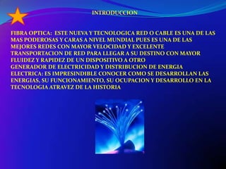   INTRODUCCIONFIBRA OPTICA:  ESTE NUEVA Y TECNOLOGICA RED O CABLE ES UNA DE LAS MAS PODEROSAS Y CARAS A NIVEL MUNDIAL PUES ES UNA DE LAS MEJORES REDES CON MAYOR VELOCIDAD Y EXCELENTE TRANSPORTACION DE RED PARA LLEGAR A SU DESTINO CON MAYOR FLUIDEZ Y RAPIDEZ DE UN DISPOSITIVO A OTROGENERADOR DE ELECTRICIDAD Y DISTRIBUCION DE ENERGIA ELECTRICA: ES IMPRESINDIBLE CONOCER COMO SE DESARROLLAN LAS ENERGIAS, SU FUNCIONAMIENTO, SU OCUPACION Y DESARROLLO EN LA TECNOLOGIA ATRAVEZ DE LA HISTORIA