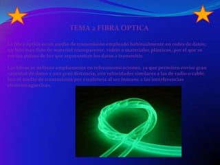TEMA 2 FIBRA OPTICALa fibra óptica es un medio de transmisión empleado habitualmente en redes de datos; un hilo muy fino de material transparente, vidrio o materiales plásticos, por el que se envían pulsos de luz que representan los datos a transmitir.Las fibras se utilizan ampliamente en telecomunicaciones, ya que permiten enviar gran cantidad de datos a una gran distancia, con velocidades similares a las de radio o cable. Son el medio de transmisión por excelencia al ser inmune a las interferencias electromagneticas,