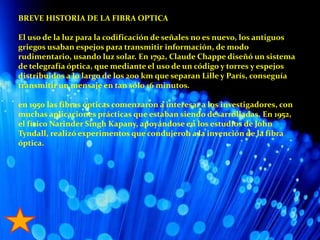 BREVE HISTORIA DE LA FIBRA OPTICAEl uso de la luz para la codificación de señales no es nuevo, los antiguos griegos usaban espejos para transmitir información, de modo rudimentario, usando luz solar. En 1792, Claude Chappe diseñó un sistema de telegrafía óptica, que mediante el uso de un código y torres y espejos distribuidos a lo largo de los 200 km que separan Lille y París, conseguía transmitir un mensaje en tan sólo 16 minutos.en 1950 las fibras ópticas comenzaron a interesar a los investigadores, con muchas aplicaciones prácticas que estaban siendo desarrolladas. En 1952, el físico Narinder Singh Kapany, apoyándose en los estudios de John Tyndall, realizó experimentos que condujeron a la invención de la fibra óptica.