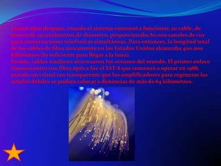 Cuatro años después, cuando el sistema comenzó a funcionar, su cable, de menos de 25 centímetros de diámetro, proporcionaba 80.000 canales de voz para conversaciones telefónicas simultáneas. Para entonces, la longitud total de los cables de fibra únicamente en los Estados Unidos alcanzaba 400.000 kilómetros (lo suficiente para llegar a la luna).Pronto, cables similares atravesaron los océanos del mundo. El primer enlace transoceánico con fibra óptica fue el TAT-8 que comenzó a operar en 1988, usando un cristal tan transparente que los amplificadores para regenerar las señales débiles se podían colocar a distancias de más de 64 kilómetros.