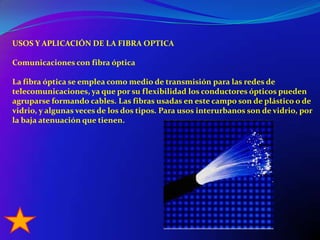 USOS Y APLICACIÓN DE LA FIBRA OPTICAComunicaciones con fibra ópticaLa fibra óptica se emplea como medio de transmisión para las redes de telecomunicaciones, ya que por su flexibilidad los conductores ópticos pueden agruparse formando cables. Las fibras usadas en este campo son de plástico o de vidrio, y algunas veces de los dos tipos. Para usos interurbanos son de vidrio, por la baja atenuación que tienen.