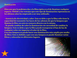 IluminaciónOtro uso que le podemos dar a la fibra óptica es el de iluminar cualquier espacio. Debido a las ventajas que este tipo de iluminación representa en los últimos años ha empezado a ser muy utilizado.- Ausencia de electricidad y calor: Esto se debe a que la fibra sólo tiene la capacidad de transmitir los haces de luz además de que la lámpara que ilumina la fibra no está en contacto directo con la misma.- Se puede cambiar de color la iluminación sin necesidad de cambiar la lámpara: Esto se debe a que la fibra puede transportar el haz de luz de cualquier color sin importar el color de la fibra.Con una lámpara se puede hacer una iluminación más amplia por medio de fibra: Esto es debido a que con una lámpara se puede iluminar varias fibras y colocarlas en diferentes lugares.