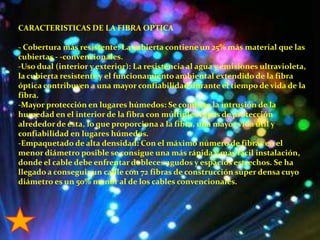 CARACTERISTICAS DE LA FIBRA OPTICA- Cobertura más resistente: La cubierta contiene un 25% más material que las cubiertas - -convencionales.-Uso dual (interior y exterior): La resistencia al agua y emisiones ultravioleta, la cubierta resistente y el funcionamiento ambiental extendido de la fibra óptica contribuyen a una mayor confiabilidad durante el tiempo de vida de la fibra.-Mayor protección en lugares húmedos: Se combate la intrusión de la humedad en el interior de la fibra con múltiples capas de protección alrededor de ésta, lo que proporciona a la fibra, una mayor vida útil y confiabilidad en lugares húmedos.-Empaquetado de alta densidad: Con el máximo número de fibras en el menor diámetro posible se consigue una más rápida y más fácil instalación, donde el cable debe enfrentar dobleces agudos y espacios estrechos. Se ha llegado a conseguir un cable con 72 fibras de construcción súper densa cuyo diámetro es un 50% menor al de los cables convencionales.