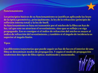 FuncionamientoLos principios básicos de su funcionamiento se justifican aplicando las leyes de la óptica geométrica, principalmente, la ley de la refracción (principio de reflexión interna total) y la ley de Snell.Su funcionamiento se basa en transmitir por el núcleo de la fibra un haz de luz, tal que este no atraviese el revestimiento, sino que se refleje y se siga propagando. Eso se consigue si el índice de refracción del núcleo es mayor al índice de refracción del revestimiento, y también si el ángulo de incidencia es superior al ángulo limite.TiposLas diferentes trayectorias que puede seguir un haz de luz en el interior de una fibra se denominan modos de propagación. Y según el modo de propagación tendremos dos tipos de fibra óptica: multimodo y monomodo.