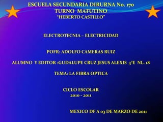 ESCUELA SECUNDARIA DIRURNA No. 170  TURNO  MATUTINO “HEBERTO CASTILLO” ELECTROTECNIA – ELECTRICIDAD POFR: ADOLFO CAMERAS RUIZ ALUMNO  Y EDITOR :GUDALUPE CRUZ JESUS ALEXIS  3°E  NL. 18 TEMA: LA FIBRA OPTICA CICLO ESCOLAR  2010 - 2011                                                    MEXICO DF A 03 DE MARZO DE 2011 