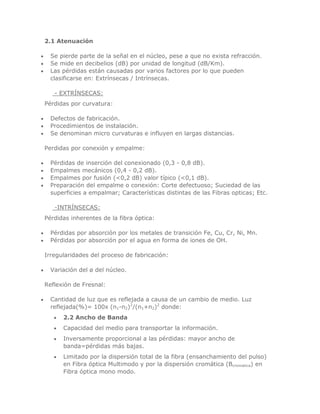 2.1 Atenuación
Se pierde parte de la señal en el núcleo, pese a que no exista refracción.
Se mide en decibelios (dB) por unidad de longitud (dB/Km).
Las pérdidas están causadas por varios factores por lo que pueden
clasificarse en: Extrínsecas / Intrínsecas.
- EXTRÍNSECAS:
Pérdidas por curvatura:
Defectos de fabricación.
Procedimientos de instalación.
Se denominan micro curvaturas e influyen en largas distancias.
Perdidas por conexión y empalme:
Pérdidas de inserción del conexionado (0,3 - 0,8 dB).
Empalmes mecánicos (0,4 - 0,2 dB).
Empalmes por fusión (<0,2 dB) valor típico (<0,1 dB).
Preparación del empalme o conexión: Corte defectuoso; Suciedad de las
superficies a empalmar; Características distintas de las Fibras opticas; Etc.
-INTRÍNSECAS:
Pérdidas inherentes de la fibra óptica:
Pérdidas por absorción por los metales de transición Fe, Cu, Cr, Ni, Mn.
Pérdidas por absorción por el agua en forma de iones de OH.
Irregularidades del proceso de fabricación:
Variación del ø del núcleo.
Reflexión de Fresnal:
Cantidad de luz que es reflejada a causa de un cambio de medio. Luz
reflejada(%)= 100x (n1-n2)2/(n1+n2)2 donde:
2.2 Ancho de Banda
Capacidad del medio para transportar la información.
Inversamente proporcional a las pérdidas: mayor ancho de
banda=pérdidas más bajas.
Limitado por la dispersión total de la fibra (ensanchamiento del pulso)
en Fibra óptica Multimodo y por la dispersión cromática (Bcromatica) en
Fibra óptica mono modo.

 