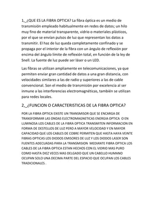 1,_¿QUE ES LA FIBRA OPTICA? La fibra óptica es un medio de
transmisión empleado habitualmente en redes de datos; un hilo
muy fino de material transparente, vidrio o materiales plásticos,
por el que se envían pulsos de luz que representan los datos a
transmitir. El haz de luz queda completamente confinado y se
propaga por el interior de la fibra con un ángulo de reflexión por
encima del ángulo límite de reflexión total, en función de la ley de
Snell. La fuente de luz puede ser láser o un LED.
Las fibras se utilizan ampliamente en telecomunicaciones, ya que
permiten enviar gran cantidad de datos a una gran distancia, con
velocidades similares a las de radio y superiores a las de cable
convencional. Son el medio de transmisión por excelencia al ser
inmune a las interferencias electromagnéticas, también se utilizan
para redes locales.

2,_¿FUNCION O CARACTERISTICAS DE LA FIBRA OPTICA?
POR LA FIBRA OPTICA EXISTE UN TRANSMISOR QUE SE ENCARGA DE
TRANSFORMAR LAS ONDAS ELECTROMAGNETICAS ENERGIA OPTICA O EN
LUMINOSA LOS CABLES DE LA FIBRA OPTICA TRANSMITEN INFORMACION EN
FORMA DE DESTELLOS DE LUZ PERO A MAYOR VELOCIDAD Y EN MAYOR
CAPACIDAD QUE LOS CABLES DE COBRE PERMITEN QUE HASTA HAYA VEINTE
FIBRAS OPTICAS LOS DIODOS EMISORES DE LUZ Y LOS DIODOS LASER SON
FUENTES ADECUADAS PARA LA TRANSMISION MEDIANTE FIBRA OPTICA LOS
CABLES DE LA FIBRA OPTICA ESTAN HECHOS CON EL VIDRIO MAS PURO
COMO HASTA DIEZ VECES MAS DELGADO QUE UN CABELLO HUMANO
OCUPAN SOLO UNA DECIMA PARTE DEL ESPACIO QUE OCUPAN LOS CABLES
TRADICIONALES .

 