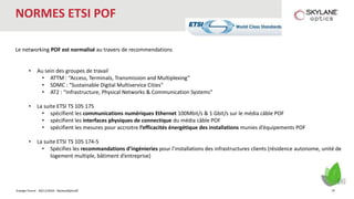 Energie Forum - 30/11/2016 - SkylaneOptics©
NORMES ETSI POF
Le networking POF est normalisé au travers de recommendations
• Au sein des groupes de travail
• ATTM : “Access, Terminals, Transmission and Multiplexing”
• SDMC : “Sustainable Digital Multiservice Cities"
• AT2 : “Infrastructure, Physical Networks & Communication Systems”
• La suite ETSI TS 105 175
• spécifient les communications numériques Ethernet 100Mbit/s & 1 Gbit/s sur le média câble POF
• spécifient les interfaces physiques de connectique du média câble POF
• spécifient les mesures pour accroitre l’efficacités énergétique des installations munies d’équipements POF
• La suite ETSI TS 105 174-5
• Spécifies les recommandations d’ingénieries pour l’installations des infrastructures clients (résidence autonome, unité de
logement multiple, bâtiment d’entreprise)
19
 