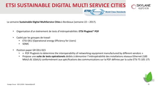 Energie Forum - 30/11/2016 - SkylaneOptics©
ETSI SUSTAINABLE DIGITAL MULTI SERVICE CITIES
La semaine Sustainable Digital MultiService Cities à Bordeaux (semaine 22 – 2017).
• Organisation d’un évènement de tests d’intéropérabilités: ETSI Plugtest® POF
• Cadré par les groupes de travail
• ETSI OEU (Operational energy Efficiency for Users)
• SDMC
• Position paper GR OEU 023
• « POF Plugtests to determine the interoperability of networking equipment manufactured by different vendors »
• Propose une suite de tests opérationels dédiés à démontrer l’intéropérabilité des installations réseaux Ethernet (100
Mbit/s & 1Gbit/s) conformément aux spécifications des communications sur la POF définies par la suite ETSI TS 105 175
20
 