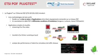 Energie Forum - 30/11/2016 - SkylaneOptics©
ETSI POF PLUGTEST®
• Le Plugtest® sur l’Ethernet POF (ETSI GR OEU 023) introduit:
• trois methodologies de tests actifs
• fondés sur la mise en place d’applications entre divers équipements connectés sur un réseau POF
• En soumettant le câble POF à différentes conditions d’installation (longeurs, curbures, liaison P2P/switch)
• Applications simples et visuelles
• streaming d’un flux video
• transfert d’un fichier numérique lourd
• analyse des performances à l’aide d’un simulateur de traffic réseaux
HD
4K
POF
POF
22
 