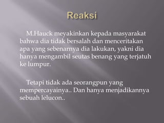 M.Hauck meyakinkan kepada masyarakat
bahwa dia tidak bersalah dan menceritakan
apa yang sebenarnya dia lakukan, yakni dia
hanya mengambil seutas benang yang terjatuh
ke lumpur.

  Tetapi tidak ada seorangpun yang
mempercayainya.. Dan hanya menjadikannya
sebuah lelucon..
 