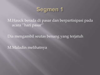 M.Hauck berada di pasar dan berpartisipasi pada
  acara ‘’hari pasar’’

Dia mengambil seutas benang yang terjatuh

M.Maladin melihatnya
 