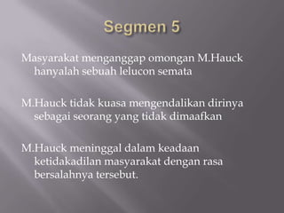 Masyarakat menganggap omongan M.Hauck
 hanyalah sebuah lelucon semata

M.Hauck tidak kuasa mengendalikan dirinya
  sebagai seorang yang tidak dimaafkan

M.Hauck meninggal dalam keadaan
  ketidakadilan masyarakat dengan rasa
  bersalahnya tersebut.
 
