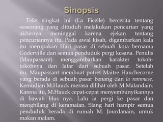 Teks singkat ini (La Ficelle) bercerita tentang
seseorang yang dituduh melakukan pencurian yang
akhirnya    meninggal    karena    ejekan   tentang
pencuriannya itu. Pada awal kisah, digambarkan kala
itu merupakan Hari pasar di sebuah kota bernama
Goderville dan semua penduduk pergi kesana. Penulis
(Maupassant) menggambarkan karakter tokoh-
tokohnya dan latar dari sebuah pasar. Setelah
itu, Maupassant membuat potret Maitre Hauchecorne
yang berada di sebuah pasar benang dan la rammase.
Kemudian M.Hauck merasa dilihat oleh M.Malandain.
Karena itu, M.Hauck cepat-cepat menyembunyikannya
di bawah blus nya. Lalu ia pergi ke pasar dan
menghilang di keramaian. Siang hari hampir semua
penduduk berada di rumah M. Jourdanain, untuk
makan malam.
 