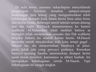 Di aula besar, suasana sukacitapun menyelimuti
penginapan      Norman      tersebut,   sampai-sampai
kedatangan juru lelang yang mengumumkan telah
kehilangan dompet kulit hitam berisi lima ratus franc
dan kertas bisnis. Beberapa menit setelah sersan datang
dan dia ingin M.Hauck menemaninya ke kantor
walikota. M.Malandain telah melihat bahwa ia
mungkin telah menemukan sesuatu dan Pak walikota
berpikir bahwa itu adalah kertas bisnis. M.Hauck
mencoba untuk meyakinkan wali kota, tetapi gagal ..
Setelah itu, dia menceritakan kisahnya di jalan-
jalan, tidak ada yang percaya padanya. Keesokan
harinya seorang hamba menemukan dompet berisi
surat bisnis tersebut, karenanya ia diberi hadiah. Ini
merupakan kebahagiaan untuk M.Hauck. Tapi
kebahagiaan ini sangat singkat.
 