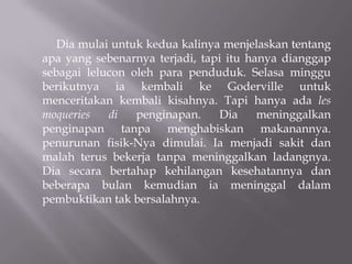Dia mulai untuk kedua kalinya menjelaskan tentang
apa yang sebenarnya terjadi, tapi itu hanya dianggap
sebagai lelucon oleh para penduduk. Selasa minggu
berikutnya ia kembali ke Goderville untuk
menceritakan kembali kisahnya. Tapi hanya ada les
moqueries   di   penginapan.    Dia     meninggalkan
penginapan tanpa menghabiskan makanannya.
penurunan fisik-Nya dimulai. Ia menjadi sakit dan
malah terus bekerja tanpa meninggalkan ladangnya.
Dia secara bertahap kehilangan kesehatannya dan
beberapa bulan kemudian ia meninggal dalam
pembuktikan tak bersalahnya.
 