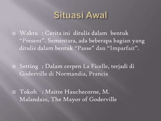    Waktu : Cerita ini ditulis dalam bentuk
    “Present”. Sementara, ada beberapa bagian yang
    ditulis dalam bentuk “Passe” dan “Imparfait”.

   Setting : Dalam cerpen La Ficelle, terjadi di
    Goderville di Normandia, Prancis

   Tokoh : Maitre Hauchecorne, M.
    Malandain, The Mayor of Goderville
 
