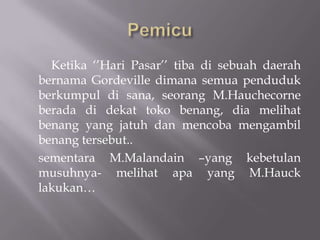 Ketika ‘’Hari Pasar’’ tiba di sebuah daerah
bernama Gordeville dimana semua penduduk
berkumpul di sana, seorang M.Hauchecorne
berada di dekat toko benang, dia melihat
benang yang jatuh dan mencoba mengambil
benang tersebut..
sementara M.Malandain –yang kebetulan
musuhnya- melihat apa yang M.Hauck
lakukan…
 