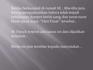 Ketika berkumpul di rumah M. , tiba-tiba juru
lelang mengumumkan bahwa telah terjadi
kehilangan dompet berisi uang dan surat-surat
bisnis pada acara ‘’Hari Pasar’’ tersebut..

M. Hauck terjerat atas kasus ini dan dijadikan
tertuduh..

Berita ini pun tersebar kepada masyarakat…
 