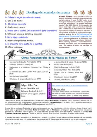 1.– Créete el mejor narrador del mundo
2.– Lee y lee mucho
3.– El ridículo no existe
4.– Disfruta el cuento
5.– Habla con el cuento, utiliza el cuento para expresarte.
6.-Utiliza un lenguaje sencillo y coloquial.
7.-No lo digas, muéstralo
8.-Mastica las palabras, modula.
9.-Si el cuento no te gusta, no lo cuentes.
10.-Miente siempre.
• Los misterios de Udolfo; Ann Radcliffe (1794)
• El Monje; Matthew G. Lewis (1796)
• Frankenstein o el moderno Prometeo; Mary Shelley
(1817)
• La Narración de Arthur Gordon Pym; Edgar Allan Poe
(1838)
• Drácula; Bram Stoker (1897)
• El fantasma de la ópera; Gastón Leroux (1909)
• En las montañas de la locura; H.P. Lovecraf (1936)
• Psicosis; Rober Bloch (1960)
• El bebé de Rosemary; Ira Levin (1967)
• El exorcista; William Peter Blatty (1971)
• Entrevista con el Vampiro, Anne Rice
(1976)
• El Resplandor, Stephen King (1977)
• Fantasmas, Dean Koontz, (1983)
Volumen III, número 3
Decálogo del contador de cuentosDecálogo del contador de cuentosDecálogo del contador de cuentosDecálogo del contador de cuentos
Página 3
Beatriz Montero lleva contando cuentos en
teatros, bibliotecas, museos y universidades des-
de hace más de 15 años. En 1997 realizó su pri-
mera gira internacional por México y Argentina.
Autora del libro teórico "Los secretos del cuenta-
cuentos" (Ed. CCS, Madrid, 2010) descubre las
claves para llegar a ser un encantador de histo-
rias, cuáles son los instrumentos del narrador,
qué cuentos integran el repertorio adecuado, y
cómo mejorar la técnica de contar cuentos, coor-
dinadora general de la Red Internacional de
Cuentacuentos (International Storytelling Net-
work), cuenta regularmente en bibliotecas, cen-
tros culturales, Museo Arqueológico Nacional -
Mitos, cuentos y leyendas-, La Casa Encendida -
Mañanas de cuento- y en muy diferentes espa-
cios. Es además la autora del decálogo del
cuenta cuentos.
Obras Fundamentales de la Novela de Terror
Sola y su almaSola y su almaSola y su almaSola y su alma
Una mujer estaba sentada sola en su casa. Sabe que no
hay nadie más en el mundo: todos los otros seres han
muerto. Golpean a la puerta. (Thomas Bailey Aldrich)
EnpocasletrasEnpocasletrasEnpocasletrasEnpocasletras
http://asusta2.com.ar/2012/12/11/microcuentos-de-terror/Edgar Allan Poe
Boston, Enero 19 de 1809
Baltimore, Octubre 7 de 1849
Escritor; crítico y poeta estadouni-
dense.
Célebre autor, entre sus obras se cuenta su extenso poema El cuervo (The Raven, 1845), donde su dominio del rit-
mo y la sonoridad del verso llegan a su máxima expresión. Las campanas (The Bells, 1849), que evoca constante-
mente sonidos metálicos, Ulalume (1831) y Annabel Lee (1849).
A pesar de su gusto por la poesía, el autor es reconocido por sus cuentos de misterios y terror, donde deja de mani-
fiesto toda su genialidad . Cuentos de lo Grotesco y de lo Arabesco; entrega un grupo de cuentos breves que
generan una atmosfera literaria gótica, de crudo realismo, que no ahorra en lo descriptivo. Destaca su cuento “Los
crímenes de la calle Morgue”, donde el auto da señales de lo que más tarde será la novela detectivesca.
El manejo del miedo psicológico, es adelantado a su época, jugando con los más arraigados temores del ser humano,
como ser enterrado vivo. Es hasta hoy en día considerado el maestro de la narrativa de terror por excelencia.
 