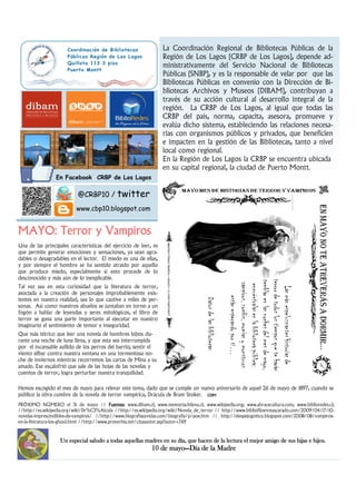 Hemos escogido el mes de mayo para relevar este tema, dado que se cumple un nuevo aniversario de aquel 26 de mayo de 1897, cuando se
público la obra cumbre de la novela de terror vampírica, Drácula de Bram Stoker. GDMGDMGDMGDM
Una de las principales características del ejercicio de leer, es
que permite generar emociones y sensaciones, ya sean agra-
dables o desagradables en el lector. El miedo es una de ellas,
y por siempre el hombre se ha sentido atraído por aquello
que produce miedo, especialmente si esto procede de lo
desconocido y más aún de lo inexplicable.
Tal vez sea en esta curiosidad que la literatura de terror,
asociada a la creación de personajes improbablemente exis-
tentes en nuestra realidad, sea lo que cautive a miles de per-
sonas. Así como nuestros abuelos se juntaban en torno a un
fogón a hablar de leyendas y seres mitológicos, el libro de
terror se gana una parte importante al ejecutar en nuestro
imaginario el sentimiento de temor e inseguridad.
Que más tétrico que leer una novela de hombres lobos du-
rante una noche de luna llena, y que esta sea interrumpida
por el incansable aullido de los perros del barrio; sentir el
viento silbar contra nuestra ventana en una tormentosa no-
che de inviernos mientras recorremos las cartas de Mina a su
amado. Ese escalofrió que sale de las hojas de las novelas y
cuentos de terror, logra perturbar nuestra tranquilidad.
MAYO: Terror y VampirosMAYO: Terror y VampirosMAYO: Terror y VampirosMAYO: Terror y Vampiros
La Coordinación Regional de Bibliotecas Públicas de la
Región de Los Lagos (CRBP de Los Lagos), depende ad-
ministrativamente del Servicio Nacional de Bibliotecas
Públicas (SNBP), y es la responsable de velar por que las
Bibliotecas Públicas en convenio con la Dirección de Bi-
bliotecas Archivos y Museos (DIBAM), contribuyan a
través de su acción cultural al desarrollo integral de la
región. La CRBP de Los Lagos, al igual que todas las
CRBP del país, norma, capacita, asesora, promueve y
evalúa dicho sistema, estableciendo las relaciones necesa-
rias con organismos públicos y privados, que beneficien
e impacten en la gestión de las Bibliotecas, tanto a nivel
local como regional.
En la Región de Los Lagos la CRBP se encuentra ubicada
en su capital regional, la ciudad de Puerto Montt.
PRÓXIMO NÜMERO el 31 de mayo // Fuentes:Fuentes:Fuentes:Fuentes: www.dibam.cl; www.memoriachilena.cl; www.wikipedia.org; www.abracecultura.com; www.biblioredes.cl;
//http://es.wikipedia.org/wiki/Dr%C3%A1cula //http://es.wikipedia.org/wiki/Novela_de_terror // http://www.bibliofiloenmascarado.com/2009/04/17/10-
novelas-imprescindibles-de-vampiros/ //http://www.biografiasyvidas.com/biografia/p/poe.htm // http://elespejogotico.blogspot.com/2008/08/vampiros-
en-la-literatura-los-ghoul.html //http://www.proverbia.net/citasautor.asp?autor=769
Coordinación de Bibliotecas
Públicas Región de Los Lagos
Quillota 113 3 piso
Puerto Montt
En Facebook CRBP de Los Lagos
@CRBP10 / twitter
www.cbp10.blogspot.com
Un especial saludo a todas aquellas madres en su día, que hacen de la lectura el mejor amigo de sus hijas e hijos.Un especial saludo a todas aquellas madres en su día, que hacen de la lectura el mejor amigo de sus hijas e hijos.Un especial saludo a todas aquellas madres en su día, que hacen de la lectura el mejor amigo de sus hijas e hijos.Un especial saludo a todas aquellas madres en su día, que hacen de la lectura el mejor amigo de sus hijas e hijos.
10 de mayo10 de mayo10 de mayo10 de mayo————Día de la MadreDía de la MadreDía de la MadreDía de la Madre
 