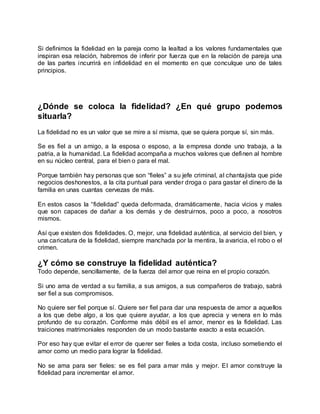 Si definimos la fidelidad en la pareja como la lealtad a los valores fundamentales que
inspiran esa relación, habremos de inferir por fuerza que en la relación de pareja una
de las partes incurrirá en infidelidad en el momento en que conculque uno de tales
principios.
¿Dónde se coloca la fidelidad? ¿En qué grupo podemos
situarla?
La fidelidad no es un valor que se mire a sí misma, que se quiera porque sí, sin más.
Se es fiel a un amigo, a la esposa o esposo, a la empresa donde uno trabaja, a la
patria, a la humanidad. La fidelidad acompaña a muchos valores que definen al hombre
en su núcleo central, para el bien o para el mal.
Porque también hay personas que son “fieles” a su jefe criminal, al chantajista que pide
negocios deshonestos, a la cita puntual para vender droga o para gastar el dinero de la
familia en unas cuantas cervezas de más.
En estos casos la “fidelidad” queda deformada, dramáticamente, hacia vicios y males
que son capaces de dañar a los demás y de destruirnos, poco a poco, a nosotros
mismos.
Así que existen dos fidelidades. O, mejor, una fidelidad auténtica, al servicio del bien, y
una caricatura de la fidelidad, siempre manchada por la mentira, la avaricia, el robo o el
crimen.
¿Y cómo se construye la fidelidad auténtica?
Todo depende, sencillamente, de la fuerza del amor que reina en el propio corazón.
Si uno ama de verdad a su familia, a sus amigos, a sus compañeros de trabajo, sabrá
ser fiel a sus compromisos.
No quiere ser fiel porque sí. Quiere ser fiel para dar una respuesta de amor a aquellos
a los que debe algo, a los que quiere ayudar, a los que aprecia y venera en lo más
profundo de su corazón. Conforme más débil es el amor, menor es la fidelidad. Las
traiciones matrimoniales responden de un modo bastante exacto a esta ecuación.
Por eso hay que evitar el error de querer ser fieles a toda costa, incluso sometiendo el
amor como un medio para lograr la fidelidad.
No se ama para ser fieles: se es fiel para amar más y mejor. El amor construye la
fidelidad para incrementar el amor.
 