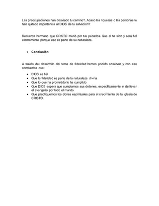 Las preocupaciones han desviado tu camino?. Acaso las riquezas o las personas le
han quitado importancia al DIOS de tu salvación?
Recuerda hermano que CRISTO murió por tus pecados. Que el ha sido y será fiel
eternamente porque eso es parte de su naturaleza.
 Conclusión
A través del desarrollo del tema de fidelidad hemos podido observar y con eso
concluimos que:
 DIOS es fiel
 Que la fidelidad es parte de la naturaleza divina
 Que lo que ha prometido lo ha cumplido
 Que DIOS espera que cumplamos sus órdenes, específicamente el de llevar
el evangelio por todo el mundo
 Que practiquemos los dones espirituales para el crecimiento de la iglesia de
CRISTO.
 