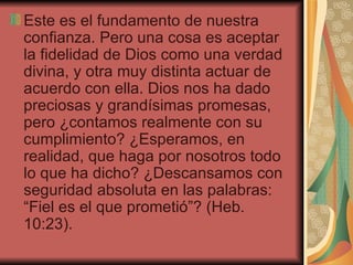 Este es el fundamento de nuestra confianza. Pero una cosa es aceptar la fidelidad de Dios como una verdad divina, y otra muy distinta actuar de acuerdo con ella. Dios nos ha dado preciosas y grandísimas promesas, pero ¿contamos realmente con su cumplimiento? ¿Esperamos, en realidad, que haga por nosotros todo lo que ha dicho? ¿Descansamos con seguridad absoluta en las palabras: “Fiel es el que prometió”? (Heb. 10:23).  
