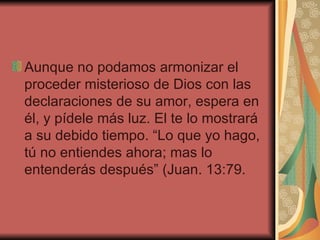 Aunque no podamos armonizar el proceder misterioso de Dios con las declaraciones de su amor, espera en él, y pídele más luz. El te lo mostrará a su debido tiempo. “Lo que yo hago, tú no entiendes ahora; mas lo entenderás después” (Juan. 13:79.  