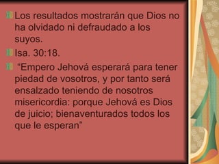 Los resultados mostrarán que Dios no ha olvidado ni defraudado a los suyos.  Isa. 30:18. “Empero Jehová esperará para tener piedad de vosotros, y por tanto será ensalzado teniendo de nosotros misericordia: porque Jehová es Dios de juicio; bienaventurados todos los que le esperan”  