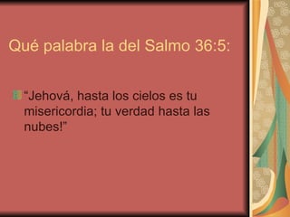 Qué palabra la del Salmo 36:5:  “Jehová, hasta los cielos es tu misericordia; tu verdad hasta las nubes!”  