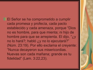 El Señor se ha comprometido a cumplir cada promesa y profecía, cada pacto establecido y cada amenaza, porque “Dios no es hombre, para que mienta; ni hijo de hombre para que se arrepienta. El dijo, “¿y no lo hará?; habló ¿y no lo ejecutará?” (Núm. 23:19). Por ello exclama el creyente: “Nunca decayeron sus misericordias. Nuevas son cada mañana; grande es tu fidelidad” (Lam. 3:22,23).  